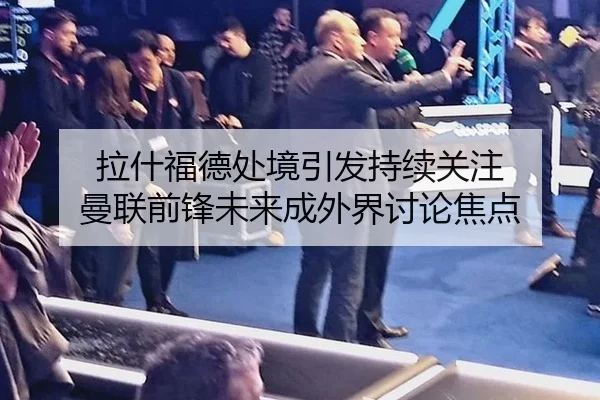 拉什福德处境引发持续关注 曼联前锋未来成外界讨论焦点